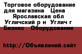 Торговое оборудование для магазина › Цена ­ 1 - Ярославская обл., Угличский р-н, Углич г. Бизнес » Оборудование   